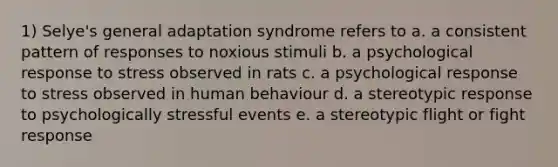 1) Selye's general adaptation syndrome refers to a. a consistent pattern of responses to noxious stimuli b. a psychological response to stress observed in rats c. a psychological response to stress observed in human behaviour d. a stereotypic response to psychologically stressful events e. a stereotypic flight or fight response