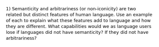 1) Semanticity and arbitrariness (or non-iconicity) are two related but distinct features of human language. Use an example of each to explain what these features add to language and how they are different. What capabilities would we as language users lose if languages did not have semanticity? If they did not have arbitrariness?