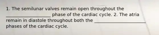 1. The semilunar valves remain open throughout the ____________________ phase of the cardiac cycle. 2. The atria remain in diastole throughout both the _______________________ phases of the cardiac cycle.