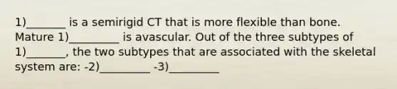 1)_______ is a semirigid CT that is more flexible than bone. Mature 1)_________ is avascular. Out of the three subtypes of 1)_______, the two subtypes that are associated with the skeletal system are: -2)_________ -3)_________