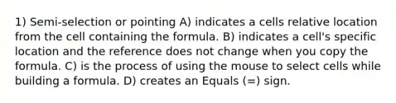 1) Semi-selection or pointing A) indicates a cells relative location from the cell containing the formula. B) indicates a cell's specific location and the reference does not change when you copy the formula. C) is the process of using the mouse to select cells while building a formula. D) creates an Equals (=) sign.