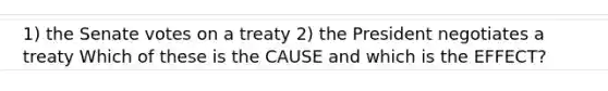 1) the Senate votes on a treaty 2) the President negotiates a treaty Which of these is the CAUSE and which is the EFFECT?