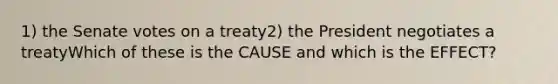 1) the Senate votes on a treaty2) the President negotiates a treatyWhich of these is the CAUSE and which is the EFFECT?