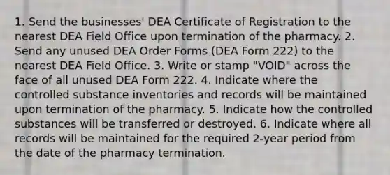 1. Send the businesses' DEA Certificate of Registration to the nearest DEA Field Office upon termination of the pharmacy. 2. Send any unused DEA Order Forms (DEA Form 222) to the nearest DEA Field Office. 3. Write or stamp "VOID" across the face of all unused DEA Form 222. 4. Indicate where the controlled substance inventories and records will be maintained upon termination of the pharmacy. 5. Indicate how the controlled substances will be transferred or destroyed. 6. Indicate where all records will be maintained for the required 2-year period from the date of the pharmacy termination.