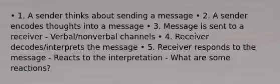 • 1. A sender thinks about sending a message • 2. A sender encodes thoughts into a message • 3. Message is sent to a receiver - Verbal/nonverbal channels • 4. Receiver decodes/interprets the message • 5. Receiver responds to the message - Reacts to the interpretation - What are some reactions?