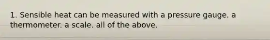 1. Sensible heat can be measured with a pressure gauge. a thermometer. a scale. all of the above.