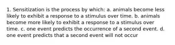 1. Sensitization is the process by which: a. animals become less likely to exhibit a response to a stimulus over time. b. animals become more likely to exhibit a response to a stimulus over time. c. one event predicts the occurrence of a second event. d. one event predicts that a second event will not occur