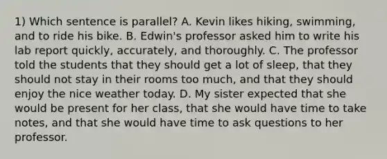 1) Which sentence is parallel? A. Kevin likes hiking, swimming, and to ride his bike. B. Edwin's professor asked him to write his lab report quickly, accurately, and thoroughly. C. The professor told the students that they should get a lot of sleep, that they should not stay in their rooms too much, and that they should enjoy the nice weather today. D. My sister expected that she would be present for her class, that she would have time to take notes, and that she would have time to ask questions to her professor.