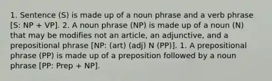 1. Sentence (S) is made up of a noun phrase and a verb phrase [S: NP + VP]. 2. A noun phrase (NP) is made up of a noun (N) that may be modifies not an article, an adjunctive, and a prepositional phrase [NP: (art) (adj) N (PP)]. 1. A prepositional phrase (PP) is made up of a preposition followed by a noun phrase [PP: Prep + NP].