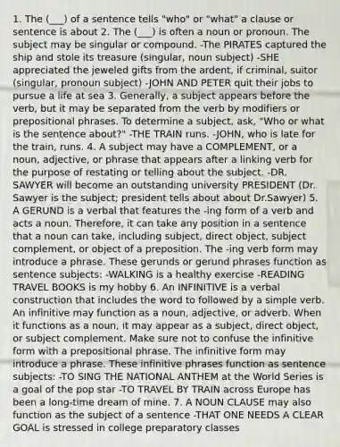 1. The (___) of a sentence tells "who" or "what" a clause or sentence is about 2. The (___) is often a noun or pronoun. The subject may be singular or compound. -The PIRATES captured the ship and stole its treasure (singular, noun subject) -SHE appreciated the jeweled gifts from the ardent, if criminal, suitor (singular, pronoun subject) -JOHN AND PETER quit their jobs to pursue a life at sea 3. Generally, a subject appears before the verb, but it may be separated from the verb by modifiers or prepositional phrases. To determine a subject, ask, "Who or what is the sentence about?" -THE TRAIN runs. -JOHN, who is late for the train, runs. 4. A subject may have a COMPLEMENT, or a noun, adjective, or phrase that appears after a linking verb for the purpose of restating or telling about the subject. -DR. SAWYER will become an outstanding university PRESIDENT (Dr. Sawyer is the subject; president tells about about Dr.Sawyer) 5. A GERUND is a verbal that features the -ing form of a verb and acts a noun. Therefore, it can take any position in a sentence that a noun can take, including subject, direct object, subject complement, or object of a preposition. The -ing verb form may introduce a phrase. These gerunds or gerund phrases function as sentence subjects: -WALKING is a healthy exercise -READING TRAVEL BOOKS is my hobby 6. An INFINITIVE is a verbal construction that includes the word to followed by a simple verb. An infinitive may function as a noun, adjective, or adverb. When it functions as a noun, it may appear as a subject, direct object, or subject complement. Make sure not to confuse the infinitive form with a prepositional phrase. The infinitive form may introduce a phrase. These infinitive phrases function as sentence subjects: -TO SING THE NATIONAL ANTHEM at the World Series is a goal of the pop star -TO TRAVEL BY TRAIN across Europe has been a long-time dream of mine. 7. A NOUN CLAUSE may also function as the subject of a sentence -THAT ONE NEEDS A CLEAR GOAL is stressed in college preparatory classes