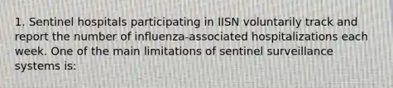 1. Sentinel hospitals participating in IISN voluntarily track and report the number of influenza-associated hospitalizations each week. One of the main limitations of sentinel surveillance systems is: