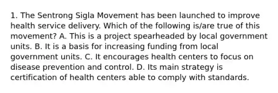 1. The Sentrong Sigla Movement has been launched to improve health service delivery. Which of the following is/are true of this movement? A. This is a project spearheaded by local government units. B. It is a basis for increasing funding from local government units. C. It encourages health centers to focus on disease prevention and control. D. Its main strategy is certification of health centers able to comply with standards.