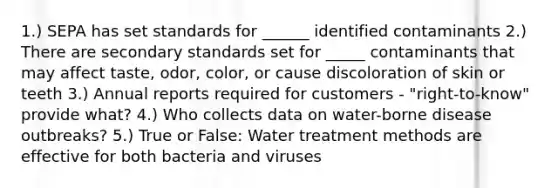 1.) SEPA has set standards for ______ identified contaminants 2.) There are secondary standards set for _____ contaminants that may affect taste, odor, color, or cause discoloration of skin or teeth 3.) Annual reports required for customers - "right-to-know" provide what? 4.) Who collects data on water-borne disease outbreaks? 5.) True or False: Water treatment methods are effective for both bacteria and viruses