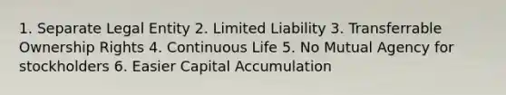 1. Separate Legal Entity 2. Limited Liability 3. Transferrable Ownership Rights 4. Continuous Life 5. No Mutual Agency for stockholders 6. Easier Capital Accumulation