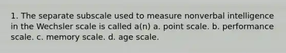 1. The separate subscale used to measure nonverbal intelligence in the Wechsler scale is called a(n) a. point scale. b. performance scale. c. memory scale. d. age scale.