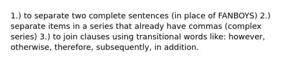 1.) to separate two complete sentences (in place of FANBOYS) 2.) separate items in a series that already have commas (complex series) 3.) to join clauses using transitional words like: however, otherwise, therefore, subsequently, in addition.