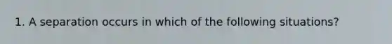 1. A separation occurs in which of the following situations?