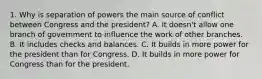 1. Why is separation of powers the main source of conflict between Congress and the president? A. It doesn't allow one branch of government to influence the work of other branches. B. It includes checks and balances. C. It builds in more power for the president than for Congress. D. It builds in more power for Congress than for the president.