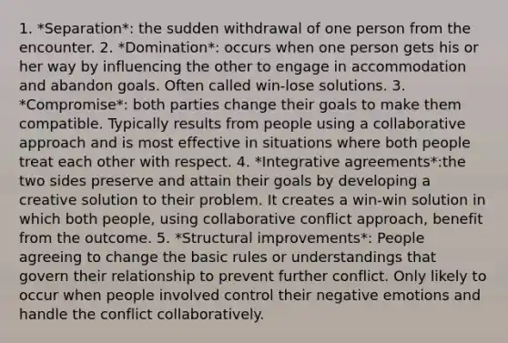 1. *Separation*: the sudden withdrawal of one person from the encounter. 2. *Domination*: occurs when one person gets his or her way by influencing the other to engage in accommodation and abandon goals. Often called win-lose solutions. 3. *Compromise*: both parties change their goals to make them compatible. Typically results from people using a collaborative approach and is most effective in situations where both people treat each other with respect. 4. *Integrative agreements*:the two sides preserve and attain their goals by developing a creative solution to their problem. It creates a win-win solution in which both people, using collaborative conflict approach, benefit from the outcome. 5. *Structural improvements*: People agreeing to change the basic rules or understandings that govern their relationship to prevent further conflict. Only likely to occur when people involved control their negative emotions and handle the conflict collaboratively.