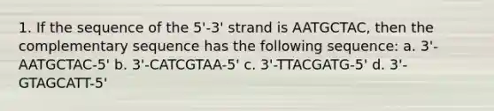 1. If the sequence of the 5'-3' strand is AATGCTAC, then the complementary sequence has the following sequence: a. 3'-AATGCTAC-5' b. 3'-CATCGTAA-5' c. 3'-TTACGATG-5' d. 3'-GTAGCATT-5'