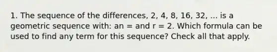 1. The sequence of the differences, 2, 4, 8, 16, 32, ... is a geometric sequence with: an = and r = 2. Which formula can be used to find any term for this sequence? Check all that apply.