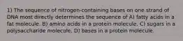 1) The sequence of nitrogen-containing bases on one strand of DNA most directly determines the sequence of A) fatty acids in a fat molecule. B) amino acids in a protein molecule. C) sugars in a polysaccharide molecule. D) bases in a protein molecule.