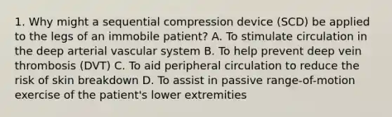 1. Why might a sequential compression device (SCD) be applied to the legs of an immobile patient? A. To stimulate circulation in the deep arterial vascular system B. To help prevent deep vein thrombosis (DVT) C. To aid peripheral circulation to reduce the risk of skin breakdown D. To assist in passive range-of-motion exercise of the patient's lower extremities