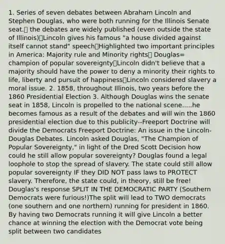 1. Series of seven debates between Abraham Lincoln and Stephen Douglas, who were both running for the Illinois Senate seat.🎩 the debates are widely published (even outside the state of Illinois)🎩Lincoln gives his famous "a house divided against itself cannot stand" speech🎩Highlighted two important principles in America: Majority rule and Minority rights🎩 Douglas= champion of popular sovereignty🎩Lincoln didn't believe that a majority should have the power to deny a minority their rights to life, liberty and pursuit of happiness🎩Lincoln considered slavery a moral issue. 2. 1858, throughout Illinois, two years before the 1860 Presidential Election 3. Although Douglas wins the senate seat in 1858, Lincoln is propelled to the national scene.....he becomes famous as a result of the debates and will win the 1860 presidential election due to this publicity--Freeport Doctrine will divide the Democrats Freeport Doctrine: An issue in the Lincoln-Douglas Debates. Lincoln asked Douglas, "The Champion of Popular Sovereignty," in light of the Dred Scott Decision how could he still allow popular sovereignty? Douglas found a legal loophole to stop the spread of slavery. The state could still allow popular sovereignty IF they DID NOT pass laws to PROTECT slavery. Therefore, the state could, in theory, still be free! Douglas's response SPLIT IN THE DEMOCRATIC PARTY (Southern Democrats were furious!)The split will lead to TWO democrats (one southern and one northern) running for president in 1860. By having two Democrats running it will give Lincoln a better chance at winning the election with the Democrat vote being split between two candidates