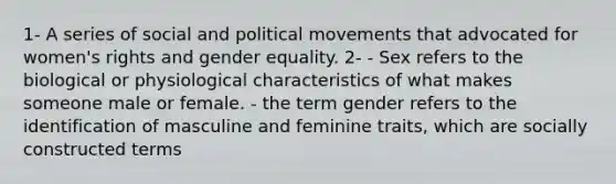 1- A series of social and political movements that advocated for women's rights and gender equality. 2- - Sex refers to the biological or physiological characteristics of what makes someone male or female. - the term gender refers to the identification of masculine and feminine traits, which are socially constructed terms