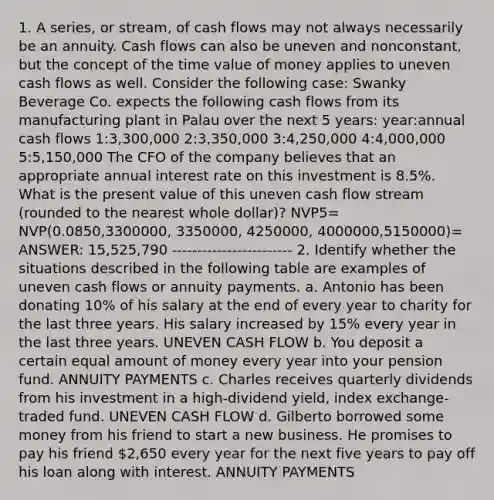 1. A series, or stream, of cash flows may not always necessarily be an annuity. Cash flows can also be uneven and nonconstant, but the concept of the time value of money applies to uneven cash flows as well. Consider the following case: Swanky Beverage Co. expects the following cash flows from its manufacturing plant in Palau over the next 5 years: year:annual cash flows 1:3,300,000 2:3,350,000 3:4,250,000 4:4,000,000 5:5,150,000 The CFO of the company believes that an appropriate annual interest rate on this investment is 8.5%. What is the present value of this uneven cash flow stream (rounded to the nearest whole dollar)? NVP5= NVP(0.0850,3300000, 3350000, 4250000, 4000000,5150000)= ANSWER: 15,525,790 ------------------------ 2. Identify whether the situations described in the following table are examples of uneven cash flows or annuity payments. a. Antonio has been donating 10% of his salary at the end of every year to charity for the last three years. His salary increased by 15% every year in the last three years. UNEVEN CASH FLOW b. You deposit a certain equal amount of money every year into your pension fund. ANNUITY PAYMENTS c. Charles receives quarterly dividends from his investment in a high-dividend yield, index exchange-traded fund. UNEVEN CASH FLOW d. Gilberto borrowed some money from his friend to start a new business. He promises to pay his friend 2,650 every year for the next five years to pay off his loan along with interest. ANNUITY PAYMENTS