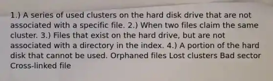 1.) A series of used clusters on the hard disk drive that are not associated with a specific file. 2.) When two files claim the same cluster. 3.) Files that exist on the hard drive, but are not associated with a directory in the index. 4.) A portion of the hard disk that cannot be used. Orphaned files Lost clusters Bad sector Cross-linked file