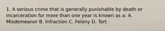 1. A serious crime that is generally punishable by death or incarceration for more than one year is known as a: A. Misdemeanor B. Infraction C. Felony D. Tort