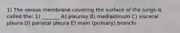 1) The serous membrane covering the surface of the lungs is called the: 1) _______ A) pleurisy B) mediastinum C) visceral pleura D) parietal pleura E) main (primary) bronchi