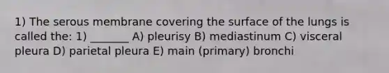 1) The serous membrane covering the surface of the lungs is called the: 1) _______ A) pleurisy B) mediastinum C) visceral pleura D) parietal pleura E) main (primary) bronchi