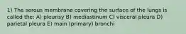 1) The serous membrane covering the surface of the lungs is called the: A) pleurisy B) mediastinum C) visceral pleura D) parietal pleura E) main (primary) bronchi