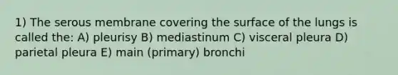 1) The serous membrane covering the surface of the lungs is called the: A) pleurisy B) mediastinum C) visceral pleura D) parietal pleura E) main (primary) bronchi