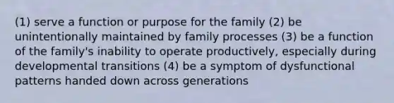 (1) serve a function or purpose for the family (2) be unintentionally maintained by family processes (3) be a function of the family's inability to operate productively, especially during developmental transitions (4) be a symptom of dysfunctional patterns handed down across generations