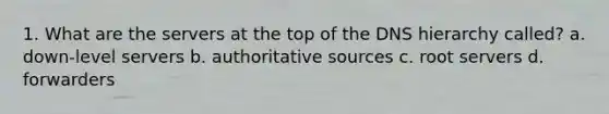 1. What are the servers at the top of the DNS hierarchy called? a. down-level servers b. authoritative sources c. root servers d. forwarders