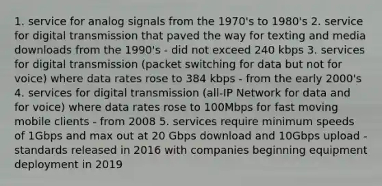 1. service for analog signals from the 1970's to 1980's 2. service for digital transmission that paved the way for texting and media downloads from the 1990's - did not exceed 240 kbps 3. services for digital transmission (packet switching for data but not for voice) where data rates rose to 384 kbps - from the early 2000's 4. services for digital transmission (all-IP Network for data and for voice) where data rates rose to 100Mbps for fast moving mobile clients - from 2008 5. services require minimum speeds of 1Gbps and max out at 20 Gbps download and 10Gbps upload - standards released in 2016 with companies beginning equipment deployment in 2019