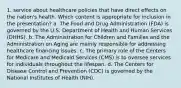 1. service about healthcare policies that have direct effects on the nation's health. Which content is appropriate for inclusion in the presentation? a. The Food and Drug Administration (FDA) is governed by the U.S. Department of Health and Human Services (DHHS). b. The Administration for Children and Families and the Administration on Aging are mainly responsible for addressing healthcare financing issues. c. The primary role of the Centers for Medicare and Medicaid Services (CMS) is to oversee services for individuals throughout the lifespan. d. The Centers for Disease Control and Prevention (CDC) is governed by the National Institutes of Health (NIH).