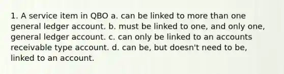 1. A service item in QBO a. can be linked to <a href='https://www.questionai.com/knowledge/keWHlEPx42-more-than' class='anchor-knowledge'>more than</a> one general ledger account. b. must be linked to one, and only one, general ledger account. c. can only be linked to an accounts receivable type account. d. can be, but doesn't need to be, linked to an account.