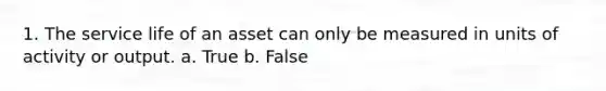 1. The service life of an asset can only be measured in units of activity or output. a. True b. False