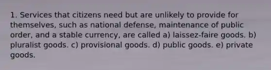 1. Services that citizens need but are unlikely to provide for themselves, such as national defense, maintenance of public order, and a stable currency, are called a) laissez-faire goods. b) pluralist goods. c) provisional goods. d) public goods. e) private goods.