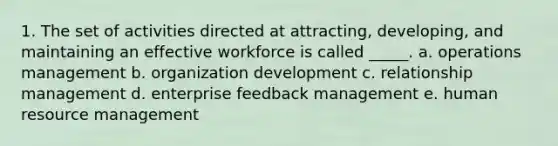 1. The set of activities directed at attracting, developing, and maintaining an effective workforce is called _____. a. operations management b. organization development c. relationship management d. enterprise feedback management e. human resource management