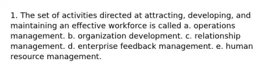 1. The set of activities directed at attracting, developing, and maintaining an effective workforce is called a. operations management. b. organization development. c. relationship management. d. enterprise feedback management. e. human resource management.