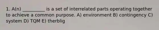 1. A(n) __________ is a set of interrelated parts operating together to achieve a common purpose. A) environment B) contingency C) system D) TQM E) therblig