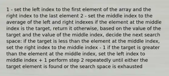 1 - set the left index to the first element of the array and the right index to the last element 2 - set the middle index to the average of the left and right indexes if the element at the middle index is the target, return it otherwise, based on the value of the target and the value of the middle index, decide the next search space: if the target is less than the element at the middle index, set the right index to the middle index - 1 if the target is greater than the element at the middle index, set the left index to middle index + 1 perform step 2 repeatedly until either the target element is found or the search space is exhausted