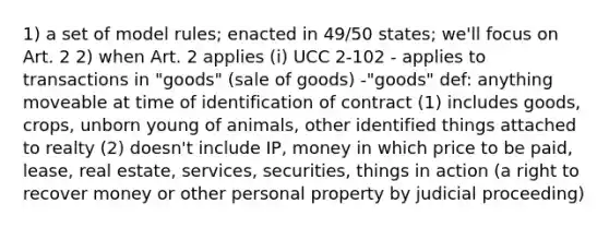 1) a set of model rules; enacted in 49/50 states; we'll focus on Art. 2 2) when Art. 2 applies (i) UCC 2-102 - applies to transactions in "goods" (sale of goods) -"goods" def: anything moveable at time of identification of contract (1) includes goods, crops, unborn young of animals, other identified things attached to realty (2) doesn't include IP, money in which price to be paid, lease, real estate, services, securities, things in action (a right to recover money or other personal property by judicial proceeding)