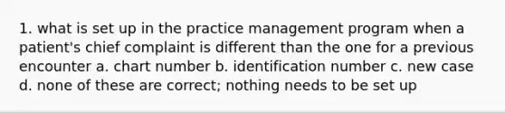 1. what is set up in the practice management program when a patient's chief complaint is different than the one for a previous encounter a. chart number b. identification number c. new case d. none of these are correct; nothing needs to be set up