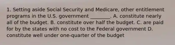 1. Setting aside Social Security and Medicare, other entitlement programs in the U.S. government ________. A. constitute nearly all of the budget. B. constitute over half the budget. C. are paid for by the states with no cost to the Federal government D. constitute well under one-quarter of the budget